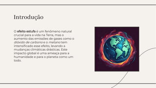 O efeito estufa é um fenômeno natural
crucial para a vida na Terra, mas o
aumento das emissões de gases como o
dióxido de carbono e o metano tem
intensiﬁcado esse efeito, levando a
mudanças climáticas drásticas. Este
impacto global é uma ameaça para a
humanidade e para o planeta como um
todo.
O efeito estufa é um fenômeno natural
crucial para a vida na Terra, mas o
aumento das emissões de gases como o
dióxido de carbono e o metano tem
intensiﬁcado esse efeito, levando a
mudanças climáticas drásticas. Este
impacto global é uma ameaça para a
humanidade e para o planeta como um
todo.
Introdução
Introdução
 
