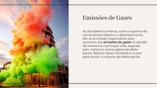 Emissões de Gases
Emissões de Gases
As atividades humanas, como a queima de
combustíveis fósseis e o desmatamento,
são as principais responsáveis pelo
aumento das emissões de gases. O dióxido
de carbono é o principal vilão, seguido
pelo metano e outros gases de efeito
estufa. Reduzir essas emissões é crucial
para conter o impacto do efeito estufa.
As atividades humanas, como a queima de
combustíveis fósseis e o desmatamento,
são as principais responsáveis pelo
aumento das emissões de gases. O dióxido
de carbono é o principal vilão, seguido
pelo metano e outros gases de efeito
estufa. Reduzir essas emissões é crucial
para conter o impacto do efeito estufa.
 