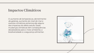 O aumento de temperatura, derretimento
de geleiras, aumento do nível do mar e
eventos climáticos extremos são alguns
dos impactos do efeito estufa. Essas
mudanças climáticas têm consequências
devastadoras para o meio ambiente, a
biodiversidade e a segurança alimentar.
O aumento de temperatura, derretimento
de geleiras, aumento do nível do mar e
eventos climáticos extremos são alguns
dos impactos do efeito estufa. Essas
mudanças climáticas têm consequências
devastadoras para o meio ambiente, a
biodiversidade e a segurança alimentar.
Impactos Climáticos
Impactos Climáticos
 