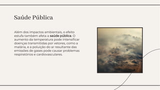 Além dos impactos ambientais, o efeito
estufa também afeta a saúde pública. O
aumento da temperatura pode intensiﬁcar
doenças transmitidas por vetores, como a
malária, e a poluição do ar resultante das
emissões de gases pode causar problemas
respiratórios e cardiovasculares.
Além dos impactos ambientais, o efeito
estufa também afeta a saúde pública. O
aumento da temperatura pode intensiﬁcar
doenças transmitidas por vetores, como a
malária, e a poluição do ar resultante das
emissões de gases pode causar problemas
respiratórios e cardiovasculares.
Saúde Pública
Saúde Pública
 