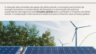 A redução das emissões de gases de efeito estufa, a transição para fontes de
energia renovável, a conservação de ﬂorestas e a promoção de práticas
sustentáveis são algumas das soluções globais para combater o impacto do efeito
estufa. A cooperação internacional é essencial para enfrentar essa ameaça global.
A redução das emissões de gases de efeito estufa, a transição para fontes de
energia renovável, a conservação de ﬂorestas e a promoção de práticas
sustentáveis são algumas das soluções globais para combater o impacto do efeito
estufa. A cooperação internacional é essencial para enfrentar essa ameaça global.
 