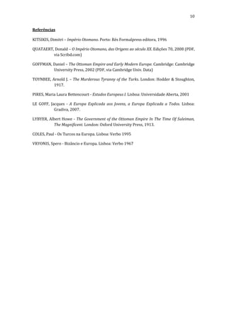 10
Referências
KITSIKIS, Dimitri – Império Otomano. Porto: Rés Formalpress editora, 1996
QUATAERT, Donald – O Império Otomano, das Origens ao século XX. Edições 70, 2008 (PDF,
via Scribd.com)
GOFFMAN, Daniel – The Ottoman Empire and Early Modern Europe. Cambridge: Cambridge
University Press, 2002 (PDF, via Cambridge Univ. Data)
TOYNBEE, Arnold J. – The Murderous Tyranny of the Turks. London: Hodder & Stoughton,
1917.
PIRES, Maria Laura Bettencourt - Estudos Europeus I. Lisboa: Universidade Aberta, 2001
LE GOFF, Jacques - A Europa Explicada aos Jovens, a Europa Explicada a Todos. Lisboa:
Gradiva, 2007.
LYBYER, Albert Howe - The Government of the Ottoman Empire In The Time Of Suleiman,
The Magnificent. London: Oxford University Press, 1913.
COLES, Paul - Os Turcos na Europa. Lisboa: Verbo 1995
VRYONIS, Spero - Bizâncio e Europa. Lisboa: Verbo 1967

 