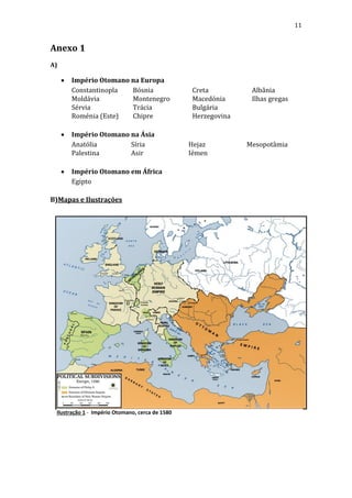 11

Anexo 1
A)







Império Otomano na Europa
Constantinopla
Bósnia
Moldávia
Montenegro
Sérvia
Trácia
Roménia (Este)
Chipre
Império Otomano na Ásia
Anatólia
Síria
Palestina
Asir
Império Otomano em África
Egipto

B)Mapas e Ilustrações

Ilustração 1 - Império Otomano, cerca de 1580

Creta
Macedónia
Bulgária
Herzegovina

Hejaz
Iémen

Albânia
Ilhas gregas

Mesopotâmia

 