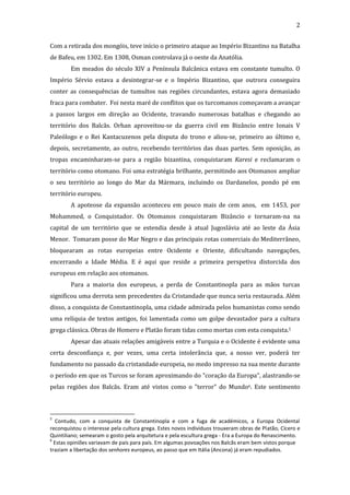 2
Com a retirada dos mongóis, teve início o primeiro ataque ao Império Bizantino na Batalha
de Bafeu, em 1302. Em 1308, Osman controlava já o oeste da Anatólia.
Em meados do século XIV a Península Balcânica estava em constante tumulto. O
Império Sérvio estava a desintegrar-se e o Império Bizantino, que outrora conseguira
conter as consequências de tumultos nas regiões circundantes, estava agora demasiado
fraca para combater. Foi nesta maré de conflitos que os turcomanos começavam a avançar
a passos largos em direção ao Ocidente, travando numerosas batalhas e chegando ao
território dos Balcãs. Orhan aproveitou-se da guerra civil em Bizâncio entre Ionais V
Paleólogo e o Rei Kantacuzenos pela disputa do trono e aliou-se, primeiro ao último e,
depois, secretamente, ao outro, recebendo territórios das duas partes. Sem oposição, as
tropas encaminharam-se para a região bizantina, conquistaram Karesi e reclamaram o
território como otomano. Foi uma estratégia brilhante, permitindo aos Otomanos ampliar
o seu território ao longo do Mar da Mármara, incluindo os Dardanelos, pondo pé em
território europeu.
A apoteose da expansão aconteceu em pouco mais de cem anos, em 1453, por
Mohammed, o Conquistador. Os Otomanos conquistaram Bizâncio e tornaram-na na
capital de um território que se estendia desde à atual Jugoslávia até ao leste da Ásia
Menor. Tomaram posse do Mar Negro e das principais rotas comerciais do Mediterrâneo,
bloquearam as rotas europeias entre Ocidente e Oriente, dificultando navegações,
encerrando a Idade Média. E é aqui que reside a primeira perspetiva distorcida dos
europeus em relação aos otomanos.
Para a maioria dos europeus, a perda de Constantinopla para as mãos turcas
significou uma derrota sem precedentes da Cristandade que nunca seria restaurada. Além
disso, a conquista de Constantinopla, uma cidade admirada pelos humanistas como sendo
uma relíquia de textos antigos, foi lamentada como um golpe devastador para a cultura
grega clássica. Obras de Homero e Platão foram tidas como mortas com esta conquista.5
Apesar das atuais relações amigáveis entre a Turquia e o Ocidente é evidente uma
certa desconfiança e, por vezes, uma certa intolerância que, a nosso ver, poderá ter
fundamento no passado da cristandade europeia, no medo impresso na sua mente durante
o período em que os Turcos se foram aproximando do "coração da Europa", alastrando-se
pelas regiões dos Balcãs. Eram até vistos como o "terror" do Mundo6. Este sentimento

5

Contudo, com a conquista de Constantinopla e com a fuga de académicos, a Europa Ocidental
reconquistou o interesse pela cultura grega. Estes novos indivíduos trouxeram obras de Platão, Cícero e
Quintiliano; semearam o gosto pela arquitetura e pela escultura grega - Era a Europa do Renascimento.
6
Estas opiniões variavam de país para país. Em algumas povoações nos Balcãs eram bem vistos porque
traziam a libertação dos senhores europeus, ao passo que em Itália (Ancona) já eram repudiados.

 