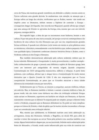 4
cerco de Viena, não mostrava grande resistência em defender a cidade e mesmo assim os
Turcos sofreram uma grande derrota. Se analisarmos, com atenção, as ameaças que a
Europa sofreu ao longo dos séculos, verificamos que os Árabes, mesmo não sendo um
império como os Otomanos, tinham mesmo a hipótese de controlar a Europa conseguiram chegar até Espanha. Isto recorda-nos Maquiavel, quando afirma que sempre
que uma ameaça de Oriente se aproxima da Europa, esta, mesmo que com um exército
pequeno, consegue detê-la
Em segundo lugar, a ideia de que os turcomanos eram bárbaros, brutais e sem
cultura. O que não passa de uma mera acusação, até porque os turcos contemporâneos são
herdeiros de uma cultura rica dos Otomanos que, por sua vez, impulsionaram grandes
formas artísticas. E quando nos referimos à arte temos em mente as artes plásticas como
as miniaturas; a literatura, nomeadamente a escrita histórica que, embora pequena, é vista
com qualidade épica; Certamente conheciam clássicos literários Persas e Árabes, como o
Ocidente conhecia os dos Gregos e Romanos.
Mas também demonstraram admiração pela cultura ocidental, embora que de
forma reduzida. Mohammed, o Conquistador é, muito provavelmente, o melhor exemplo tinha conhecimentos de grego e possuía uma biblioteca repleta de literatura grega, bem
como um interesse por antiguidades de mesma origem. Quando conquistou
Constantinopla em 1453 salvaguardou manuscritos, edifícios e relíquias. A partir disto
podemos, com confiança, afirmar que o ataque turco a Constantinopla foi muito menos
destrutivo que a Quarta Cruzada de 1204. E não nos esqueçamos que os Turcos
conquistaram Constantinopla, ao passo que os Cruzados atacaram a única cidade
detentora da cristandade romana por mera fúria.
Evidentemente que os Turcos, ao estarem a conquistar, usavam violência, tinham
um exército. Mas, os Romanos também o tinham e usavam a mesma violência e hoje, de
grosso modo, não são vistos como bárbaros aos olhos da civilização ocidental. Porque
razão seriam os Otomanos, superiores em barbárie em relação aos Romanos, se fizeram
exatamente o mesmo que os últimos? A resposta pode ser simples: porque o Oriente vinha
contra o Ocidente, enquanto que os Romanos defendiam-no. Ou pode ser mais complexa:
porque se tratava do Oriente, o lado do globo que há muitos séculos incomodava a Europa
e por ser considerado uma civilização inferior.
Mas, mesmo que subtilmente, os Ocidentais nutriam uma certa admiração ou,
arrisquemos, inveja dos Otomanos. Solimão, o Magnífico, no século XVI, para além de
suscitar o temor dos europeus ao cercar Viena pela primeira vez, suscitou também a sua
inveja. Alguns historiadores alegam que, na sua juventude, Solimão nutria admiração pelos
feitos de Alexandre, o Grande, sendo assim influenciado pela sua visão de construir um

 