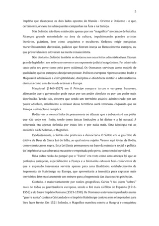 5
Império que alcançasse os dois lados opostos do Mundo - Oriente e Ocidente - o que,
certamente, o levou às subsequentes campanhas na Ásia e na Europa.
Mas Solimão não ficou conhecido apenas por ser "magnífico" no campo de batalha.
Alcançou grande notoriedade na área da cultura, impulsionando grandes artistas
literários, plásticos, bem como arquitetos e escultores. Ordenou erigir mesquitas
maravilhosamente decoradas, palácios que fizeram inveja ao Renascimento europeu, ou
que provavelmente estiveram na mente renascentista.
Não obstante, Solimão também se destacou nos seus feitos administrativos. Era um
grande legislador, um soberano severo e um exponente judicial magnânimo. Foi admirado
tanto pelo seu povo como pelo povo ocidental. Os Otomanos serviram como modelo de
qualidades que os europeus desejavam possuir. Políticos europeus rigorosos como Bodin e
Maquiavel admiravam a corruptibilidade, disciplina e obediência militar e administrativa
otomana como uma forma de ordenar a Europa.
Maquiavel (1469-1527) em Il Principe compara turcos e europeus franceses,
afirmando que o governador pode optar por um poder absoluto ou por um poder mais
distribuído. Tendo isto, observa que sendo um território asiático administrado por um
poder absoluto, dificilmente o invasor desse território sairá vitorioso, enquanto que na
Europa, a situação se complica.
Bodin tem a mesma linha de pensamento ao afirmar que a soberania é um poder
que não pode ser finito, tendo como únicas limitações a lei divina e a lei natural. A
soberania era apenas definida por essas leis e por nada mais. Esta ideologia vai ao
encontro da de Solimão, o Magnífico.
Evidentemente, o Sultão não praticava a democracia. O Sultão era o guardião da
dádiva de Deus da Santa Lei do Islão, ao qual estava sujeito. Vemos aqui ideias de Bodin,
como constatamos supra. Esta Lei Santa permaneceu na base da estrutura social e política
do Império e a sua soberania era aceite e respeitada pelo povo, como sendo inevitável.
Uma outra razão do porquê que o "Turco" era visto como uma ameaça foi que as
potências europeias, especialmente a França e a Alemanha estavam bem conscientes de
que a expansão turcomana serviria apenas para uma finalidade: estabelecimento da
hegemonia de Habsburgo na Europa, que aproveitaria a investida para capturar mais
territórios. Isto era claramente um entrave para a hegemonia das duas outras potências.
Contudo, e maioritariamente por razões geográficas, Carlos V foi quem "sofreu"
mais de todos os governadores europeus, sendo o Rei mais católico de Espanha (15161556) e do Sacro Império Romano (1519-1558). Os Otomanos estavam empenhados numa
"guerra santa" contra a Cristandade e o Império Habsburgo contava com o Imperador para
lhes fazer frente. Em 1521 Solimão, o Magnífico marchou contra a Hungria e conquistou

 