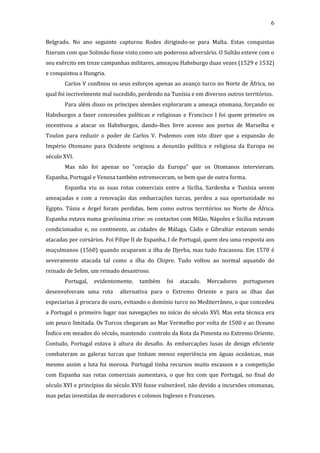 6
Belgrado. No ano seguinte capturou Rodes dirigindo-se para Malta. Estas conquistas
fizeram com que Solimão fosse visto como um poderoso adversário. O Sultão esteve com o
seu exército em treze campanhas militares, ameaçou Habsburgo duas vezes (1529 e 1532)
e conquistou a Hungria.
Carlos V confinou os seus esforços apenas ao avanço turco no Norte de África, no
qual foi incrivelmente mal sucedido, perdendo na Tunísia e em diversos outros territórios.
Para além disso os príncipes alemães exploraram a ameaça otomana, forçando os
Habsburgos a fazer concessões políticas e religiosas e Francisco I foi quem primeiro os
incentivou a atacar os Habsburgos, dando-lhes livre acesso aos portos de Marselha e
Toulon para reduzir o poder de Carlos V. Podemos com isto dizer que a expansão do
Império Otomano para Ocidente originou a desunião política e religiosa da Europa no
século XVI.
Mas não foi apenas no "coração da Europa" que os Otomanos intervieram.
Espanha, Portugal e Veneza também estremeceram, se bem que de outra forma.
Espanha viu as suas rotas comerciais entre a Sicília, Sardenha e Tunísia serem
ameaçadas e com a renovação das embarcações turcas, perdeu a sua oportunidade no
Egipto. Túnis e Argel foram perdidas, bem como outros territórios no Norte de África.
Espanha estava numa gravíssima crise: os contactos com Milão, Nápoles e Sicília estavam
condicionados e, no continente, as cidades de Málaga, Cádis e Gibraltar estavam sendo
atacadas por corsários. Foi Filipe II de Espanha, I de Portugal, quem deu uma resposta aos
muçulmanos (1560) quando ocuparam a ilha de Djerba, mas tudo fracassou. Em 1570 é
severamente atacada tal como a ilha do Chipre. Tudo voltou ao normal aquando do
reinado de Selim, um reinado desastroso.
Portugal,

evidentemente,

desenvolveram uma rota

também

foi

atacado.

Mercadores

portugueses

alternativa para o Extremo Oriente e para as ilhas das

especiarias à procura de ouro, evitando o domínio turco no Mediterrâneo, o que concedeu
a Portugal o primeiro lugar nas navegações no início do século XVI. Mas esta técnica era
um pouco limitada. Os Turcos chegaram ao Mar Vermelho por volta de 1500 e ao Oceano
Índico em meados do século, mantendo controlo da Rota da Pimenta no Extremo Oriente.
Contudo, Portugal estava à altura do desafio. As embarcações lusas de design eficiente
combateram as galeras turcas que tinham menos experiência em águas oceânicas, mas
mesmo assim a luta foi morosa. Portugal tinha recursos muito escassos e a competição
com Espanha nas rotas comerciais aumentava, o que fez com que Portugal, no final do
século XVI e princípios do século XVII fosse vulnerável, não devido a incursões otomanas,
mas pelas investidas de mercadores e colonos Ingleses e Franceses.

 