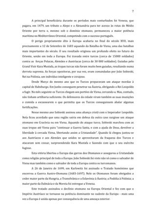 7
A principal beneficiária durante os períodos mais conturbados foi Veneza, que
pagara, em 1479, um tributo a Alepo e a Alexandria para ter acesso às rotas do Médio
Oriente por terra e, mesmo sob o domínio otomano, permaneceu a maior potência
marítima no Mediterrâneo Oriental, competindo com o sucesso português.
O perigo propriamente dito à Europa acabaria no final do século XVII, mais
precisamente a 12 de Setembro de 1683 aquando da Batalha de Viena, uma das batalhas
mais importantes do século. O seu resultado originou um profundo efeito no futuro do
Oriente, senão em toda a Europa. Foi travada entre turcos (cerca de 15000 soldados)
contra as forças Polacas, Alemães e Austríacas (cerca de 30 000 soldados). Guiadas pelo
Grand Vizir Kara Mustafa, as tropas turcas não foram muito bem guiadas, resultando numa
derrota suprema. As forças opositoras, por sua vez, eram comandadas por João Sobieski,
Rei na Polónia, um indivíduo inteligente e corajoso.
Desde Março do mesmo ano que os Turcos preparavam um ataque mordaz à
capital de Habsburgo. Em Junho conseguem penetrar na Áustria, obrigando o Rei Leopoldo
a fugir. No mês seguinte os Turcos chegam aos portões de Viena, cercando-a. Mas, contudo,
não tinham artilharia suficiente. Os defensores da cidade viram também as suas munições
e comida a escassearem o que permitiu que os Turcos conseguissem abalar algumas
fortificações.
Nesse mesmo ano Sobieski assinou uma aliança cristã com o Imperador Leopoldo.
Nela ficou acordado que uma região sairia em defesa da outra caso surgisse um ataque
otomano em Cracóvia ou em Viena. Aquando do ataque turco, Sobieski marchou com as
suas tropas até Viena para "continuar a Guerra Santa, e com a ajuda de Deus, devolver a
liberdade à cercada Viena, libertando assim a Cristandade". Quando lá chegou juntou-se
aos Austríacos e aos Alemães que unidos se aproveitaram da fraqueza dos Turcos e
atacaram sem cessar, surpreendendo Kara Mustafa e fazendo com que o seu exército
fugisse.
Esta vitória libertou a Europa das garras dos Otomanos e assegurou a Cristandade
como religião principal de toda a Europa. João Sobieski foi visto não só como o salvador de
Viena mas também como o salvador de toda a Europa contra os turcomanos.
A 26 de Janeiro de 1699, em Karlowitz foi assinado o Tratado homónimo que
encerrou a Guerra Austro-Otomana (1683-1697). Nele os Otomanos foram obrigados a
ceder maior parte da Hungria, a Transilvânia e a Eslavónia à Áustria; a Podólia à Polónia; a
maior parte da Dalmácia e da Moreia foi entregue a Veneza.
Este tratado assinalou o declínio otomano na Europa Oriental e fez com que o
Império Austríaco se tornasse na potência dominante no sudeste da Europa - mais uma
vez a Europa é unida apenas por consequência de uma ameaça exterior.

 