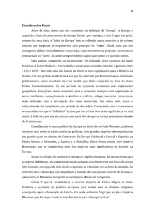 8

Considerações Finais
Antes de mais, temos que nos concentrar na definição de "Europa". A Europa, e
seguindo a linha de pensamento de George Steiner, por exemplo, e dos Gregos em geral,
sempre foi uma ideia. A "ideia de Europa" tem se refletido numa consciência de valores
comuns que surgiram, principalmente, pela perceção do "outro". Afinal, para que nos
consigamos definir como distintos e separados, com características próprias, recorremos à
comparação do "outro". Só assim compreendemos aquilo que somos e o que não somos.
Esta análise, consciente ou inconsciente, foi realizada pelos europeus da Idade
Moderna. A Idade Moderna - este trabalho compreende, maioritariamente, o período entre
1453 e 1699 - tem sido uma das Idades da História mais significativa para a História do
Mundo. Foi um período instável uma vez que foi marcado por transformações contínuas:
politicamente, como resultado da crise feudal, que tinha começado no final da Idade
Média. Economicamente, foi um período de expansão económica com explorações
geográficas. Emergiram novos mercados para a economia europeia com exploração de
novos territórios, nomeadamente a América e a África; antigos mercados tornaram-se
mais eficientes com a introdução das rotas comerciais. Por outro lado, social e
culturalmente foi considerado um período de desordem. Começando com o humanismo
renascentista em que o "indivíduo" acabou por ser o fator com mais significância na vida
social. A Reforma, por sua vez, trouxe uma nova divisão que se tornou permanente dentro
do Cristianismo.
Considerando o mapa político da Europa no início do período Moderno, podemos
observar que, entre as várias potências políticas, dois grandes impérios desempenharam
um grande papel no destino do Continente. Na Europa Ocidental e Central a Espanha, os
Países Baixos, a Alemanha, a Áustria e a República Checa foram unidas pelo Império
Habsburgo, que se transformou num dos impérios mais significativos na história da
Europa.
Na parte oriental do continente emergia o Império Otomano. Da mesma forma que
o Império Habsburgo , foi estabelecido numa pequena área fronteiriça nos finais do século
XIII. Contudo, no espaço de dois séculos expandiu-se o Danúbio até ao leste da Anatólia. Ao
contrário dos Habsburgos que adquiriram a maioria das suas posses através de herança e
casamento, os Otomanos alargaram o seu Império através de conquistas.
Carlos V queria reestabelecer o enorme império de Carlos Magno na Idade
Moderna e acumular os poderes europeus para acabar com as divisões religiosas
emergentes após a Revolução de Lutero. Foi neste ambiente frágil que surgiu o Império
Otomano, que foi empurrando as suas fronteiras para a Europa Central.

 