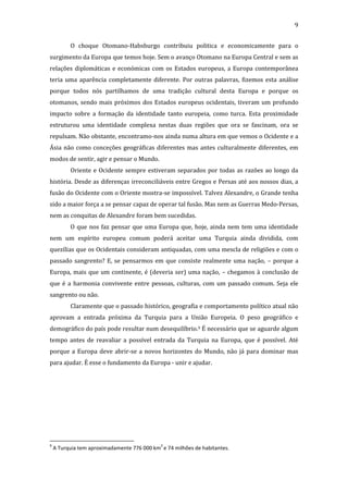 9
O choque Otomano-Habsburgo contribuiu politica e economicamente para o
surgimento da Europa que temos hoje. Sem o avanço Otomano na Europa Central e sem as
relações diplomáticas e económicas com os Estados europeus, a Europa contemporânea
teria uma aparência completamente diferente. Por outras palavras, fizemos esta análise
porque todos nós partilhamos de uma tradição cultural desta Europa e porque os
otomanos, sendo mais próximos dos Estados europeus ocidentais, tiveram um profundo
impacto sobre a formação da identidade tanto europeia, como turca. Esta proximidade
estruturou uma identidade complexa nestas duas regiões que ora se fascinam, ora se
repulsam. Não obstante, encontramo-nos ainda numa altura em que vemos o Ocidente e a
Ásia não como conceções geográficas diferentes mas antes culturalmente diferentes, em
modos de sentir, agir e pensar o Mundo.
Oriente e Ocidente sempre estiveram separados por todas as razões ao longo da
história. Desde as diferenças irreconciliáveis entre Gregos e Persas até aos nossos dias, a
fusão do Ocidente com o Oriente mostra-se impossível. Talvez Alexandre, o Grande tenha
sido a maior força a se pensar capaz de operar tal fusão. Mas nem as Guerras Medo-Persas,
nem as conquitas de Alexandre foram bem sucedidas.
O que nos faz pensar que uma Europa que, hoje, ainda nem tem uma identidade
nem um espírito europeu comum poderá aceitar uma Turquia ainda dividida, com
quezílias que os Ocidentais consideram antiquadas, com uma mescla de religiões e com o
passado sangrento? E, se pensarmos em que consiste realmente uma nação, – porque a
Europa, mais que um continente, é (deveria ser) uma nação, – chegamos à conclusão de
que é a harmonia convivente entre pessoas, culturas, com um passado comum. Seja ele
sangrento ou não.
Claramente que o passado histórico, geografia e comportamento político atual não
aprovam a entrada próxima da Turquia para a União Europeia. O peso geográfico e
demográfico do país pode resultar num desequilíbrio.9 É necessário que se aguarde algum
tempo antes de reavaliar a possível entrada da Turquia na Europa, que é possível. Até
porque a Europa deve abrir-se a novos horizontes do Mundo, não já para dominar mas
para ajudar. É esse o fundamento da Europa - unir e ajudar.

9

2

A Turquia tem aproximadamente 776 000 km e 74 milhões de habitantes.

 