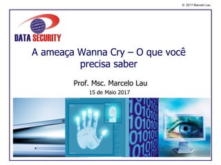 © 2017 Marcelo Lau
A ameaça Wanna Cry – O que você
precisa saber
Prof. Msc. Marcelo Lau
15 de Maio 2017
 