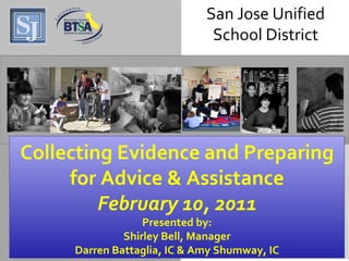 San Jose Unified School District Collecting Evidence and Preparing for Advice & Assistance February 10, 2011 Presented by: Shirley Bell, Manager Darren Battaglia, IC & Amy Shumway, IC San Jose Unified School District 
