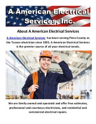About A American Electrical Services
A American Electrical Services has been serving Pima County as
the Tucson electrician since 1995. A American Electrical Services
is the premier source of all your electrical needs.
We are family owned and operated and offer free estimates,
professional and courteous electricians, and residential and
commercial electrical repairs.
 