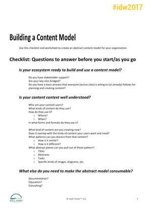 ©	Idyll	Point™	LLC	 1	
Building	a	Content	Model	
Use	this	checklist	and	worksheet	to	create	an	abstract	content	model	for	your	organization.	
Checklist:	Questions	to	answer	before	you	start/as	you	go	
Is	your	ecosystem	ready	to	build	and	use	a	content	model?	
Do	you	have	stakeholder	support?	
Are	your	key	silos	bridged?	
Do	you	have	a	basic	process	that	everyone	(across	silos)	is	wiling	to	(or	already)	follows	for	
planning	and	creating	content?	
Is	your	content	context	well	understood?	
Who	are	your	content	users?	
What	kinds	of	content	do	they	use?	
How	do	they	use	it?	
o Where?	
o When?	
In	what	forms	and	formats	do	they	use	it?	
	
What	kind	of	content	are	you	creating	now?	
Does	it	overlap	with	the	kinds	of	content	your	users	want	and	need?	
What	patterns	can	you	discern	from	that	content?	
o How	is	it	similar?	
o How	is	it	different?	
What	abstract	pieces	can	you	pull	out	of	those	pattern?	
o Titles	
o Abstracts	
o Tasks	
o Specific	kinds	of	images,	diagrams,	etc.	
What	else	do	you	need	to	make	the	abstract	model	consumable?	
Documentation?	
Education?	
Consulting?	
 