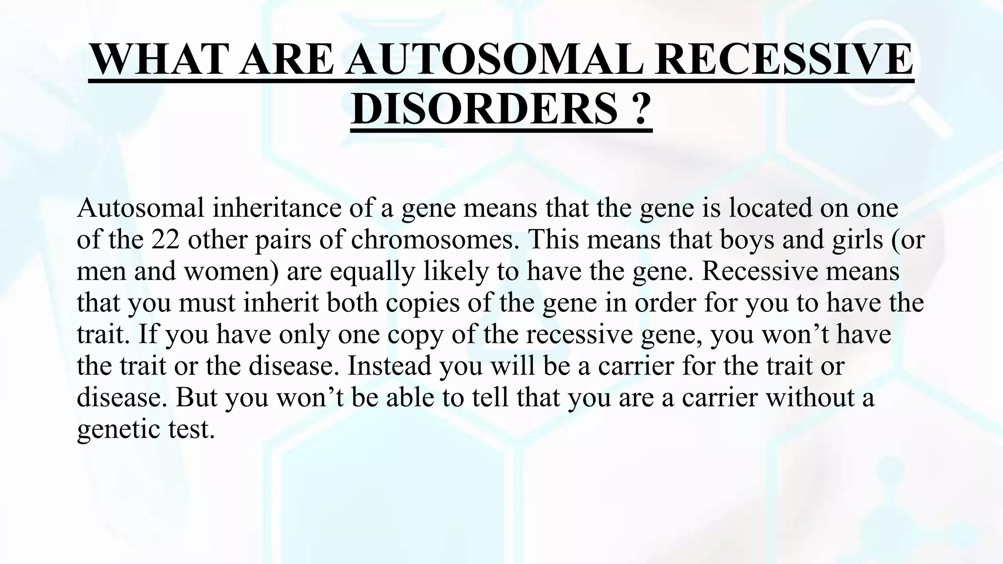 WHAT ARE AUTOSOMAL RECESSIVE
DISORDERS ?
Autosomal inheritance of a gene means that the gene is located on one
of the 22 other pairs of chromosomes. This means that boys and girls (or
men and women) are equally likely to have the gene. Recessive means
that you must inherit both copies of the gene in order for you to have the
trait. If you have only one copy of the recessive gene, you won’t have
the trait or the disease. Instead you will be a carrier for the trait or
disease. But you won’t be able to tell that you are a carrier without a
genetic test.
 