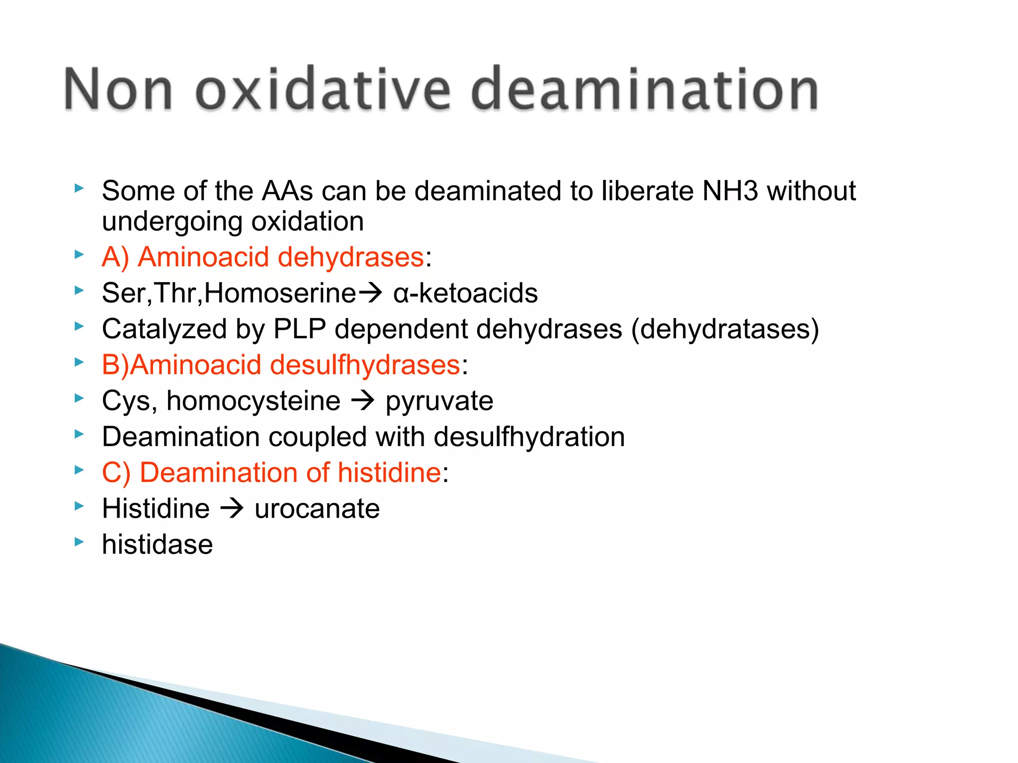  Some of the AAs can be deaminated to liberate NH3 without
undergoing oxidation
 A) Aminoacid dehydrases:
 Ser,Thr,Homoserine α-ketoacids
 Catalyzed by PLP dependent dehydrases (dehydratases)
 B)Aminoacid desulfhydrases:
 Cys, homocysteine  pyruvate
 Deamination coupled with desulfhydration
 C) Deamination of histidine:
 Histidine  urocanate
 histidase
 