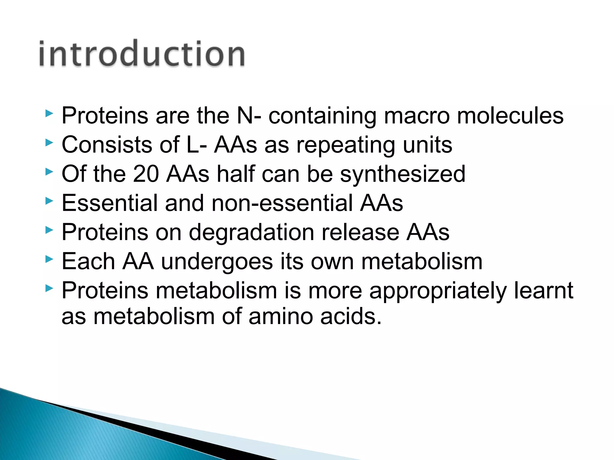  Proteins are the N- containing macro molecules
 Consists of L- AAs as repeating units
 Of the 20 AAs half can be synthesized
 Essential and non-essential AAs
 Proteins on degradation release AAs
 Each AA undergoes its own metabolism
 Proteins metabolism is more appropriately learnt
as metabolism of amino acids.
 