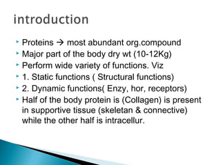  Proteins  most abundant org.compound
 Major part of the body dry wt (10-12Kg)
 Perform wide variety of functions. Viz
 1. Static functions ( Structural functions)
 2. Dynamic functions( Enzy, hor, receptors)
 Half of the body protein is (Collagen) is present
in supportive tissue (skeletan & connective)
while the other half is intracellur.
 