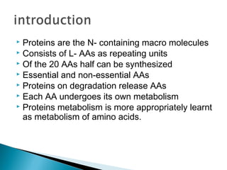  Proteins are the N- containing macro molecules
 Consists of L- AAs as repeating units
 Of the 20 AAs half can be synthesized
 Essential and non-essential AAs
 Proteins on degradation release AAs
 Each AA undergoes its own metabolism
 Proteins metabolism is more appropriately learnt
as metabolism of amino acids.
 