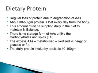  Regular loss of protein due to degradation of AAs.
 About 30-50 gm protein is lost every day from the body.
 This amount must be supplied daily in the diet to
maintain N Balance.
 There is no storage form of AAs unlike the
Carbohydrates and lipids (TG)
 The excess AAs – metabolised – oxidized –Energy or
glucose or fat.
 The daily protein intake by adults is 40-100gm
 
