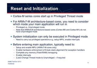 Reset and Initialization
Cortex-M series cores start up in Privileged Thread mode
For ARMv7-M architecture-based cores, you need to consider
which mode your main application will run in
– Privileged vs. Unprivileged mode
– Note that ARMv6-M architecture-based cores (Cortex-M0 and Cortex-M1) do not
have Unprivileged mode
11
AAME TechCon 2013
TC005v02
System initialization can only be executed in Privileged mode
– Need to carry out privileged operations e.g. setup MPU, enable interrupts
Before entering main application, typically need to:
– Setup and enable MPU (ARMv7-M cores only)
– Enable hardware enforcement of 8-byte stack alignment for exception handlers
– Complete any memory (Flash/RAM) remapping
– Enable interrupts
– (Last) Change Thread mode to Unprivileged – if required
 