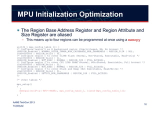 MPU Initialization Optimization
The Region Base Address Register and Region Attribute and
Size Register are aliased
– This means up to four regions can be programmed at once using a memcpy
uint32_t mpu_config_table_1[] {
/* Configure region 0 as a background region (Unprivileged, XN, No Access) */
(REGION_Enabled | NORMAL_OUTER_INNER_NON_CACHEABLE_NON_SHAREABLE | REGION_512K | RO),
(0x00000000 | REGION_Valid | 0),
/* Configure region 1 to cover 512KB Flash (Normal, Non-Shared, Executable, Read-only) */
18
AAME TechCon 2013
TC005v02
/* Configure region 1 to cover 512KB Flash (Normal, Non-Shared, Executable, Read-only) */
(0x10000000 | REGION_Valid | 1),
(REGION_Enabled | NOT_EXEC | NORMAL | REGION_32K | FULL_ACCESS),
/* Configure region 2 to cover CPU 32KB SRAM (Normal, Non-Shared, Executable, Full Access) */
(0x20000000 | REGION_Valid | 2),
(REGION_Enabled | NOT_EXEC | NORMAL | REGION_32K | FULL_ACCESS),
/* Configure region 3 to cover Stack and Heap (Not Executable, Read/Write) */
(0x20100000 | REGION_Valid | 3),
(REGION_Enabled | DEVICE_NON_SHAREABLE | REGION_16K | FULL_ACCESS)
};
/* other tables */
mpu_setup()
{
:
memcpy((void*)&( MPU->RBAR), mpu_config_table_1, sizeof(mpu_config_table_1));
:
}
 