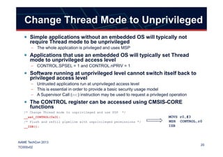 Change Thread Mode to Unprivileged
Simple applications without an embedded OS will typically not
require Thread mode to be unprivileged
– The whole application is privileged and uses MSP
Applications that use an embedded OS will typically set Thread
mode to unprivileged access level
– CONTROL.SPSEL = 1 and CONTROL.nPRIV = 1
Software running at unprivileged level cannot switch itself back to
privileged access level
20
AAME TechCon 2013
TC005v02
privileged access level
– Untrusted applications run at unprivileged access level
– This is essential in order to provide a basic security usage model
– A Supervisor Call (SVC) instruction may be used to request a privileged operation
The CONTROL register can be accessed using CMSIS-CORE
functions
/* Change Thread mode to unprivileged and use PSP */
__set_CONTROL(0x3);
/* Flush and refill pipeline with unprivileged permissions */
__ISB();
MOVS r0,#3
MSR CONTROL,r0
ISB
 