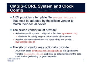 CMSIS-CORE System and Clock
Config
ARM provides a template file system_device.c
that must be adapted by the silicon vendor to
match their actual device
The silicon vendor must provide:
– A device-specific system configuration function, SystemInit()
24
AAME TechCon 2013
TC005v02
– A device-specific system configuration function, SystemInit()
– Essential for configuring the clock system of the device
– A global variable that contains the system frequency called
SystemCoreClock
The silicon vendor may optionally provide:
– A function called SystemCoreClockUpdate() that updates the
variable SystemCoreClock and must be called whenever the core
clock is changed during program execution
 