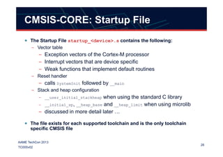 CMSIS-CORE: Startup File
The Startup File startup_<device>.s contains the following:
– Vector table
– Exception vectors of the Cortex-M processor
– Interrupt vectors that are device specific
– Weak functions that implement default routines
– Reset handler
26
AAME TechCon 2013
TC005v02
– Reset handler
– calls SystemInit followed by __main
– Stack and heap configuration
– __user_initial_stackheap when using the standard C library
– __initial_sp, __heap_base and __heap_limit when using microlib
– discussed in more detail later …
The file exists for each supported toolchain and is the only toolchain
specific CMSIS file
 