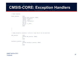 CMSIS-CORE: Exception Handlers
; Reset Handler
Reset_Handler PROC
EXPORT Reset_Handler [WEAK]
IMPORT SystemInit
IMPORT __main
LDR R0, =SystemInit
BLX R0
LDR R0, =__main
BX R0
ENDP
:
:
28
AAME TechCon 2013
TC005v02
:
:
; Dummy Exception Handlers (infinite loops which can be modified)
NMI_Handler PROC
EXPORT NMI_Handler [WEAK]
B .
ENDP
HardFault_Handler PROC
EXPORT HardFault_Handler [WEAK]
B .
ENDP
 
