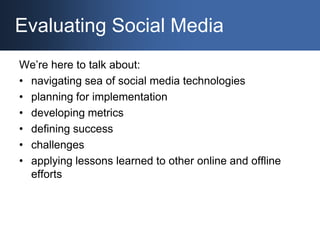 Evaluating Social Media We’re here to talk about: navigating sea of social media technologies planning for implementation developing metrics defining success challenges applying lessons learned to other online and offline efforts 