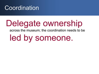 Coordination<br />Delegate ownership across the museum; the coordination needs to be led by someone. <br />