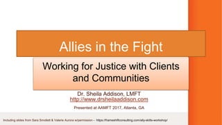 Allies in the Fight
Working for Justice with Clients
and Communities
Dr. Sheila Addison, LMFT
http://www.drsheilaaddison.com
Presented at AAMFT 2017, Atlanta, GA
Including slides from Sara Smollett & Valerie Aurora w/permission - https://frameshiftconsulting.com/ally-skills-workshop/
 