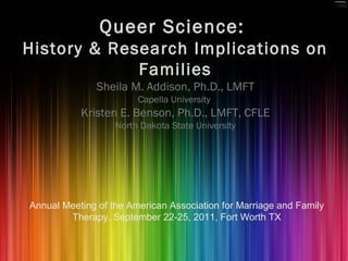 Queer Science:
History & Research Implications on
Families
Sheila M. Addison, Ph.D., LMFT
Capella University
Kristen E. Benson, Ph.D., LMFT, CFLE
North Dakota State University
Annual Meeting of the American Association for Marriage and Family
Therapy, September 22-25, 2011, Fort Worth TX
 