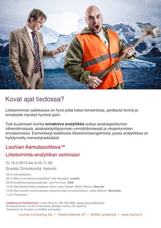Louhia Consulting Oy / Ylistönmäentie 24 / 40500 Jyväskylä / www.louhia.fi
Liiketoiminnan aallokoissa on hyvä pitää katse horisontissa, perälauta tiiviinä ja
ennakoida myrskyt hyvissä ajoin. 

Tule kuulemaan kuinka ennakoiva analytiikka auttaa asiakaspoistuman
vähentämisessä, asiakaskäyttäytymisen ymmärtämisessä ja vikaantumisten
ennakoinnissa. Esimerkkejä todellisista liiketoimintaongelmista, joissa analytiikkaa on
hyödynnetty menestyksekkäästi.
Kovat ajat tiedossa?
Louhian Aamutasoittava™
Liiketoiminta-analytiikan seminaari
To 18.4.2013 klo 8.45-11.00
Scandic Simonkenttä, Helsinki

08.45 Aamiaistarjoilu
09.15 Mitä on ennakoiva-analytiikka? Ville Niemijärvi, Louhia
09.30 Analytiikka teleoperaattorilla, Jyrki Kinnunen, DNA
10.00 Näe liiketoimintasi asiakkaasi silmin, case Tealeaf, Marko Filenius, Descom
10.30 Neuroverkot tuulivoimaloiden vikaantumisten ennustamisessa, Jukka Elfström, Moventas
11.00 Yhteenveto

Lisätietoa ja ilmoittauminen: Lasse Niivuori, 045 350 6888, lasse.niivuori@louhia.ﬁ
Ilmoittautuminen 1.4.2013 mennessä. Mukaan mahtuu 30 nopeinta.
Tapahtuma on ilmainen ja sisältää aamupalan.
 