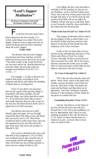 “Lord’s Supper
Meditation”
By Deacon Chairman Curtis Keith
On Sunday, February 4, 2018
For the last few years since I have
been a Deacon in the First Family, I’ve
written some things on or about The Lord’s
Supper. Deacons were to open each time we
shared the Bread and Cup with a statement
about the Lord’s Supper.
PART ONE:
We all know that the Lord’s Supper
was the best meal Jesus had here on Earth
before He (Jesus) went to the Cross for us and
“The whole world” as the Lamb of God for
our sins once and for all. And that pleased our
God, the Father. Several vital truths are
brought out in Hebrews 9:22-28 (“It is
written…”)
For example, v.22 tells us that the Law
requires that nearly everything is to be
cleansed with blood, and without the shedding
of blood, there is no forgiveness.
Verse 23 says that it was necessary
then for the copies of the heavenly things to
be purified with these sacrifices, but the
heavenly things were better than these copies.
In v.24 we learn that Christ did not enter a
man-made sanctuary that was only a copy of
the true one; He entered heaven itself, now to
appear for us in God’s presence.
Nor did He enter heaven to offer
himself again and again, the way the high
entered the Most Holy Place every with blood
that was not his own (v.25). Then Christ
would have had to suffer many times since He
has appeared once for all at the end of the
ages to do away with sin by the sacrifice of
Himself (v.26).
Just as man is destined to die once, and
after that to face judgment (v.27), so Christ
was sacrificed once to take away the sins of
many people and He will appear a second
time, not to bear sin, but to bring salvation to
those who are waiting for Him (v.28).
PART TWO:
I am calling this love, trust and believe,
and faith in all the teaching we who say we
are Christians, we love God the Father, Jesus
Christ who is the Son of God, and is God who
brought Salvation as our Savior from sin and
saved us from Hell, and we are called the
Children of God, who gave us the Holy Spirit
as our Counselor when He, Jesus went back to
the Father after His Resurrection.
“Faith in the Son of God” in 1 John 5:1-2:1
This chapter of the book of First John is
the last chapter. It tells us about Faith, Love
for God the Father and Jesus and how each
believer in the Son of God should have this
testimony in his or her own heart.
It tells us how we know that we Love
God by loving and believing that Jesus is The
Christ and is Born of God. It is written
(Verses 4 through 10) that everyone born of
God overcomes the world. This is the victory
that has overcome the world, even our faith.
Who is it that overcomes world? Only he who
believes that Jesus is the Son of God.
In Verses 6 through 9 in 1 John 5:
This is the one who came by water and
blood—Jesus Christ. And it is the Spirit who
testifies, because the Spirit is the Truth. For
there are Three that Testify: The Spirit, the
water and the blood; and these three are in
agreement—but God’s testimony is greater
because it is the testimony of God, which He
has given to us about His Son.
Concluding Remarks: Verses 13-15:
Anyone who believes in the Name of
the Son of God will know and will have
Eternal Life (v.14). This is the confidence we
have in approaching God: That, if we ask
anything according to His will, He hears us
(v.15). And if we know that He hears us—
whatever we ask—we know that we have
what we asked of Him.
 