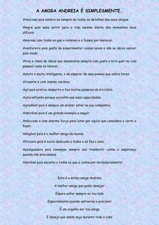 A AMIGA ANDREIA É SIMPLESMENTE…
Atenciosa pois lembra-se sempre de todos os detalhes dos seus amigos.
Alegre pois sabe sorrir para a vida mesmo diante dos momentos mais
difíceis.
Amorosa com todos os que a rodeiam e o fazem por merecer.
Aventureira pois gosta de experimentar coisas novas e não se deixa vencer
pelo medo.
Ativa e cheia de ideias que desenvolve sempre com gosto e brio quer na vida
pessoal como na laboral.
Astuta e muito inteligente, o de esperar de uma pessoa que adora livros.
Atraente e com imenso carisma.
Ágil pois pratica desporto e faz muitos passeios de bicicleta.
Autoconfiante porque acredita nas suas capacidades.
Agradável pois é sempre um prazer estar na sua companhia.
Admirável pois é um grande exemplo a seguir
Ambiciosa e com enorme força para lutar por aquilo que considera o certo a
fazer.
Amigável pois é a melhor amiga do mundo.
Altruísta pois é muito dedicada a todos e só faz o bem.
Apaziguadora pois consegue sempre nos transmitir calma e esperança
quando nós precisamos
Adorável pois encanta a todos os que a conhecem verdadeiramente!
Esta é a minha amiga Andreia
A melhor amiga que podia desejar
Espero estar sempre ao teu lado
Especialmente quando estiveres a precisar!
É um orgulho ser tua amiga
E desejo que assim seja durante toda a vida!
 