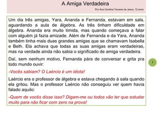 Um dia três amigas, Yara, Ananda e Fernanda, estavam em sala, aguardando a aula de álgebra. As três tinham dificuldade em álgebra. Ananda era muito tímida, mas quando começava a falar com alguém já fazia amizade. Além de Fernanda e da Yara, Ananda também tinha mais duas grandes amigas que se chamavam Isabella e Beth. Ela achava que todas as suas amigas eram verdadeiras, mas na verdade ainda não sabia o significado de amiga verdadeira.  Daí, sem nenhum motivo, Fernanda pára de conversar e grita pra todo mundo ouvir: -Vocês sabiam? O Laércio é um idiota! Laércio era o professor de álgebra e estava chegando à sala quando ela gritou. Mas o professor Laércio não conseguiu ver quem havia falado aquilo: -Quem de vocês disse isso? Digam-me ou todos vão ter que estudar muito para não ficar com zero na prova!  1 A Amiga Verdadeira Por Ana Carolina Tavares de Jesus, 12 anos 