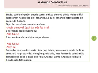 Então, como ninguém queria correr o risco de uma prova muito difícil apontaram na direção de Fernanda. Só que Fernanda estava perto de Yara e de Ananda.  O professor olhou para elas e disse: -Vocês de novo? Qual das três fez isso? E Fernanda logo respondeu: -Não fui eu! E Yara e Ananda também responderam: -Não fui eu! -Nem eu! Como Fernanda não queria dizer que foi ela, Yara – com medo de ficar com zero na prova – fez menção que falaria, mas Fernanda com a mão tampou sua boca e disse que foi a Ananda. Como Ananda era muito tímida, não falou nada. 4 2 A Amiga Verdadeira Por Ana Carolina Tavares de Jesus, 12 anos 