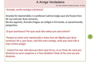 Ananda, venha comigo à diretoria!  Ananda foi repreendida e o professor Laércio exigiu que ela ficasse fora de sua aula por duas semanas.  No dia seguinte, Ananda chegou ao colégio e Fernanda, se aproximando, perguntou: O que aconteceu? Por que você não voltou pra sala ontem? Porque eu levei uma repreensão e estou fora de Álgebra por duas semanas! Ah e, por favor, não fala mais comigo, acho que você não é mais minha amiga! - Calma! Foi mal, não dava pra dizer que fui eu, se eu fosse de novo pra diretoria eu seria suspensa e a Yara também! Você só foi uma vez pra diretoria. 3 A Amiga Verdadeira Por Ana Carolina Tavares de Jesus, 12 anos 