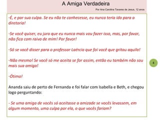 É, e por sua culpa. Se eu não te conhecesse, eu nunca teria ido para a diretoria! Se você quiser, eu juro que eu nunca mais vou fazer isso, mas, por favor, não fica com raiva de mim! Por favor! Só se você disser para o professor Laércio que foi você que gritou aquilo! Não mesmo! Se você só me aceita se for assim, então eu também não sou mais sua amiga! Ótimo! Ananda saiu de perto de Fernanda e foi falar com Isabella e Beth, e chegou logo perguntando: - Se uma amiga de vocês só aceitasse a amizade se vocês levassem, em algum momento, uma culpa por ela, o que vocês fariam? 4 A Amiga Verdadeira Por Ana Carolina Tavares de Jesus, 12 anos 