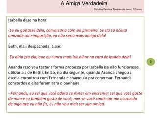 Isabella disse na hora: Se eu gostasse dela, conversaria com ela primeiro. Se ela só aceita amizade com imposição, eu não seria mais amiga dela! Beth, mais despachada, disse: Eu diria pra ela, que eu nunca mais iria olhar na cara de lesada dela! Ananda resolveu testar a forma proposta por Isabella (se não funcionasse utilizaria a de Beth). Então, no dia seguinte, quando Ananda chegou à escola encontrou com Fernanda e chamou-a pra conversar. Fernanda concordou e elas foram para o banheiro. - Fernanda, eu sei que você adora se meter em encrenca; sei que você gosta de mim e eu também gosto de você, mas se você continuar me acusando de algo que eu não fiz, eu não vou mais ser sua amiga. 5 A Amiga Verdadeira Por Ana Carolina Tavares de Jesus, 12 anos 