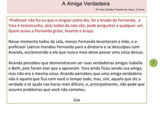 Professor não fui eu que o xinguei outro dia, foi a lesada da Fernanda,  a Yara é testemunha, aliás todos da sala são, pode perguntar a qualquer um. Quem ouviu a Fernanda gritar, levante o braço. Nesse momento todos da sala, menos Fernanda levantaram a mão, e o professor Laércio mandou Fernanda para a diretoria e se desculpou com Ananda, esclarecendo a ela que nunca mais deixe passar uma coisa dessas.  Ananda percebeu que demonstraram ser suas verdadeiras amigas Isabella e Beth, pois foram elas que a apoiaram. Yara ainda ficou sendo sua amiga, mas não era a mesma coisa. Ananda percebeu que uma amiga verdadeira não é aquela que fica com você o tempo todo, mas, sim, aquela que diz a verdade e te ajuda nas horas mais difíceis, e, principalmente, não pede que assuma problemas que você não cometeu. Fim 7 A Amiga Verdadeira Por Ana Carolina Tavares de Jesus, 12 anos 
