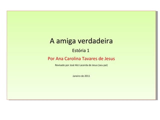 A amiga verdadeira Estória 1  Por Ana Carolina Tavares de Jesus Revisado por José Alci Lacerda de Jesus (seu pai) Janeiro de 2011 