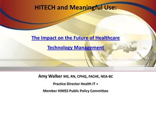 HITECH and Meaningful Use:
The Impact on the Future of Healthcare
Technology Management
Amy Walker MS, RN, CPHQ, FACHE, NEA-BC
Practice Director Health IT +
Member HIMSS Public Policy Committee
 