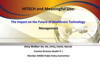 HITECH and Meaningful Use:
The Impact on the Future of Healthcare Technology
Management
Amy Walker MS, RN, CPHQ, FACHE, NEA-BC
Practice Director Health IT +
Member HIMSS Public Policy Committee
 