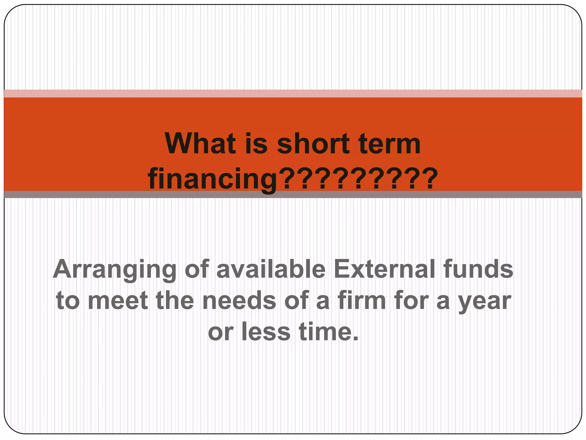 Arranging of available External funds to meet the needs of a firm for a year or less time. What is short term financing?????????