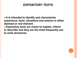 EXPOSITORY TEXTS
It is intended to identify and characterise
experience, facts ,situations and actions in either
abstract or real element .
Expository texts are meant to explain ,inform
or describe and they are the most frequently use
to write structures.
 