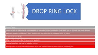 DROP RING LOCK
Control Flexion
Usually located on the lateral bar but may be placed medially if there is involvement of the upper limb on the same side as the orthosis.
When the mechanical knee joint is in full extension, the ring drops over the joint manually or by gravity.
Lock is simple and sturdy.
It has a tendency to bend in the presence of spasticity.
A spring loaded pull road may be added to the ring.
A spring drives the drop lock down automatically so that individual need not bend to lock or unlock the joint.
 