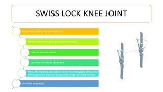 SWISS LOCK KNEE JOINT
Also known as Bail, Pawl or French Lock.
Permits unlocking of both joints simultaneously.
Easier to lock and unlock.
Can unlock accidently if bumped.
Allows the medial & lateral knee locks to be disengaged at the same
time by posterior pressure as against the edge of seating surfaces.
Useful for paraplegics.
 